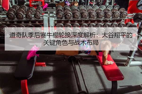 道奇队季后赛牛棚轮换深度解析：大谷翔平的关键角色与战术布局